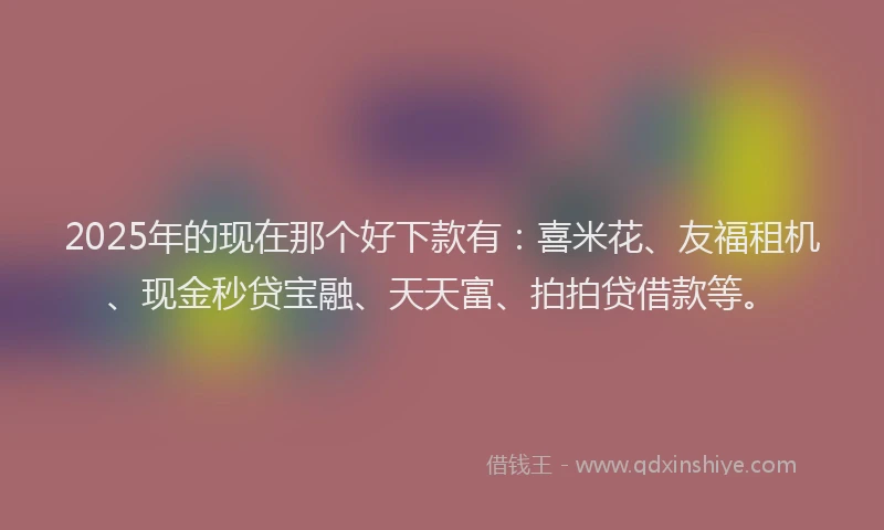 2025年的现在那个好下款有：喜米花、友福租机、现金秒贷宝融、天天富、拍拍贷借款等。