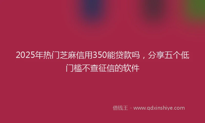 2025年热门芝麻信用350能贷款吗，分享五个低门槛不查征信的软件