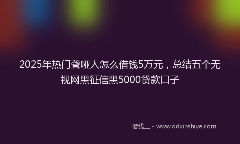2025年热门聋哑人怎么借钱5万元，总结五个无视网黑征信黑5000贷款口子