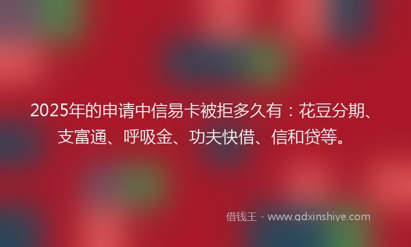 2025年的申请中信易卡被拒多久有：花豆分期、支富通、呼吸金、功夫快借、信和贷等。