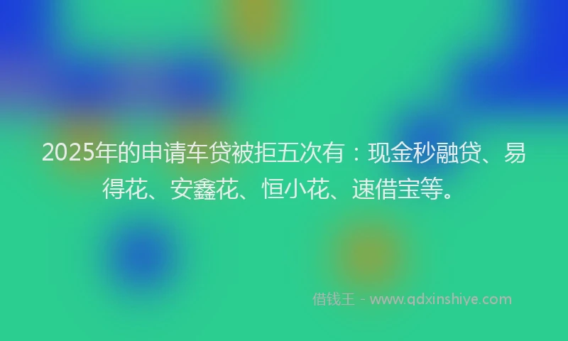 2025年的申请车贷被拒五次有：现金秒融贷、易得花、安鑫花、恒小花、速借宝等。