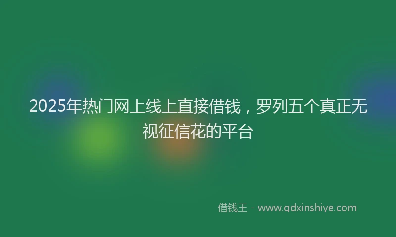 2025年热门网上线上直接借钱,罗列五个真正无视征信花的平台