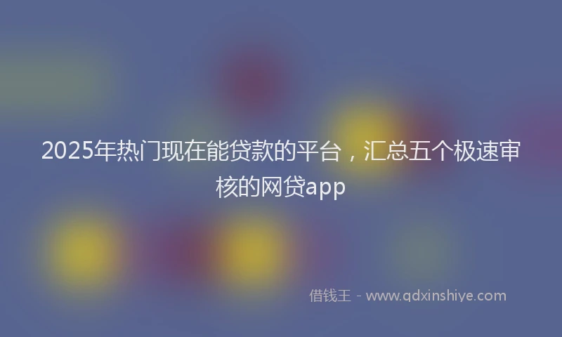 2025年热门现在能贷款的平台，汇总五个极速审核的网贷app