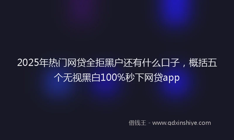 2025年热门网贷全拒黑户还有什么口子,概括五个无视黑白100%秒下网贷app