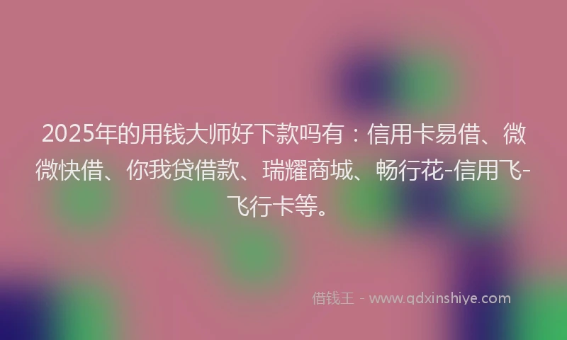 2025年的用钱大师好下款吗有：信用卡易借、微微快借、你我贷借款、瑞耀商城、畅行花-信用飞-飞行卡等。