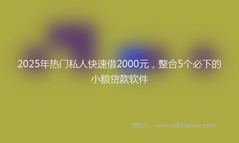 2025年热门私人快速借2000元，整合5个必下的小额贷款软件