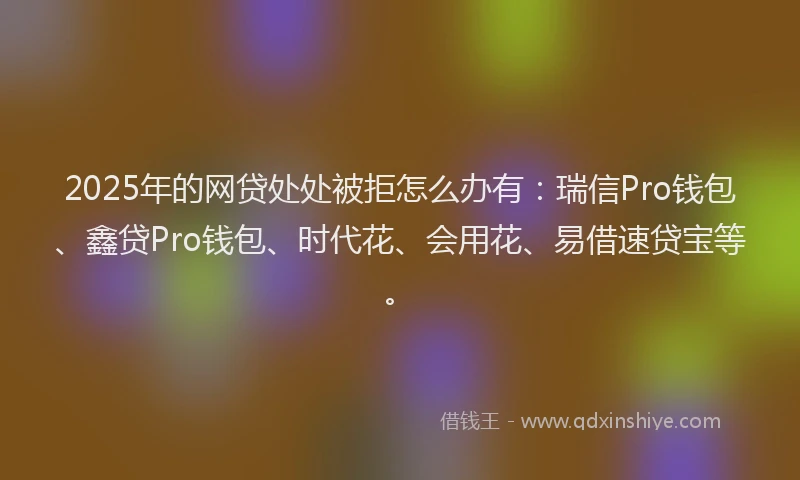 2025年的网贷处处被拒怎么办有：瑞信Pro钱包、鑫贷Pro钱包、时代花、会用花、易借速贷宝等。