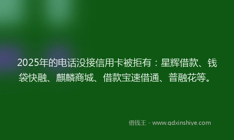 2025年的电话没接信用卡被拒有：星辉借款、钱袋快融、麒麟商城、借款宝速借通、普融花等。