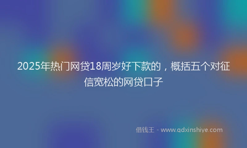 2025年热门网贷18周岁好下款的，概括五个对征信宽松的网贷口子