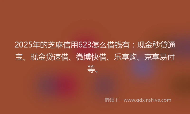 2025年的芝麻信用623怎么借钱有：现金秒贷通宝、现金贷速借、微博快借、乐享购、京享易付等。