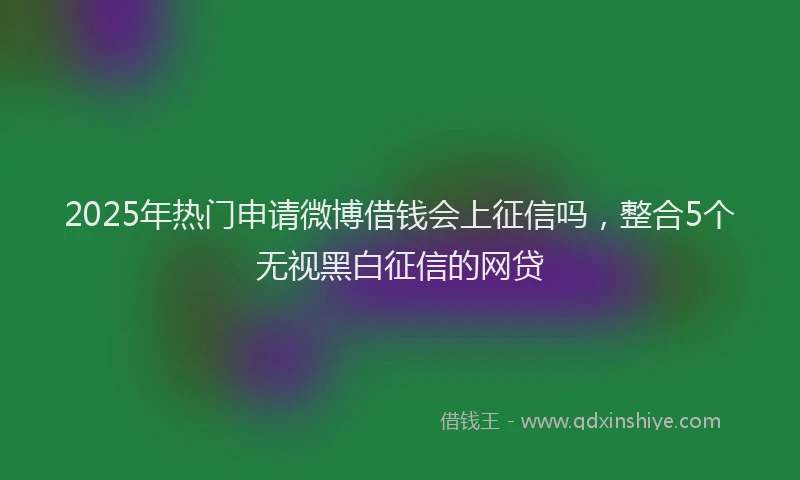 2025年热门申请微博借钱会上征信吗，整合5个无视黑白征信的网贷
