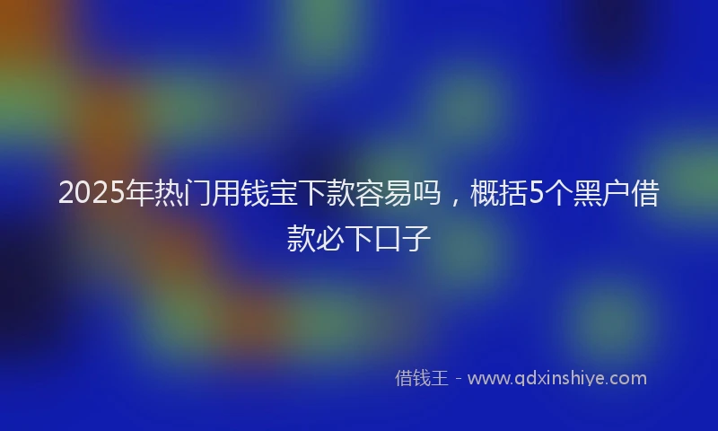 2025年热门用钱宝下款容易吗，概括5个黑户借款必下口子