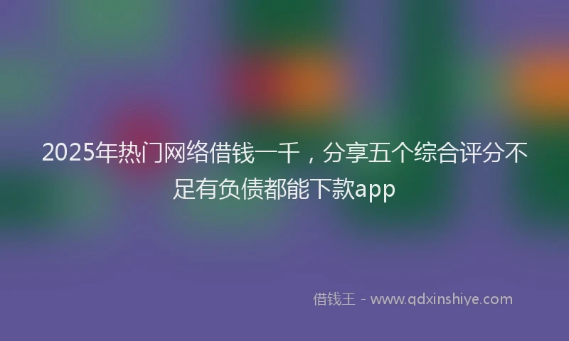 2025年热门网络借钱一千，分享五个综合评分不足有负债都能下款app
