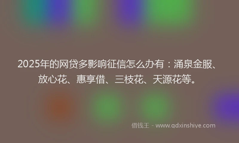 2025年的网贷多影响征信怎么办有:涌泉金服、放心花、惠享借、三枝花、天源花等。