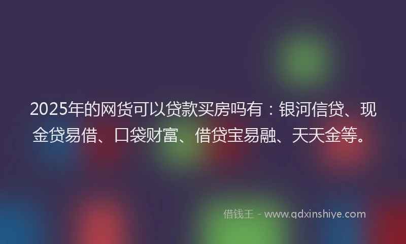 2025年的网货可以贷款买房吗有：银河信贷、现金贷易借、口袋财富、借贷宝易融、天天金等。