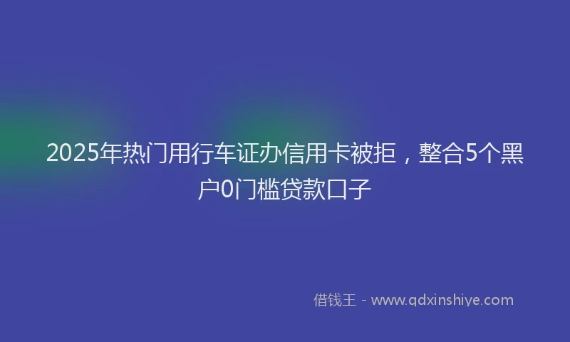 2025年热门用行车证办信用卡被拒，整合5个黑户0门槛贷款口子