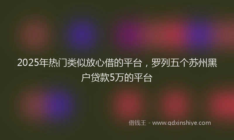 2025年热门类似放心借的平台，罗列五个苏州黑户贷款5万的平台
