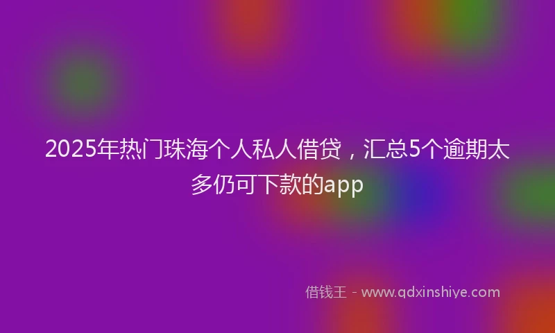 2025年热门珠海个人私人借贷，汇总5个逾期太多仍可下款的app