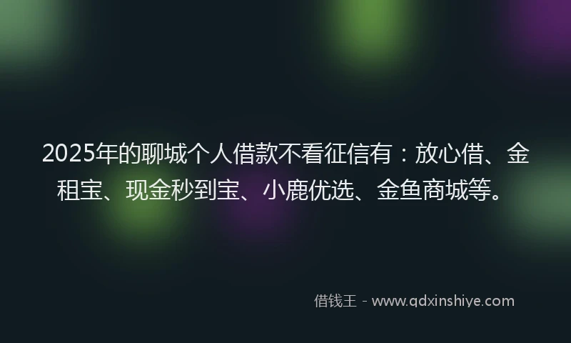 2025年的聊城个人借款不看征信有：放心借、金租宝、现金秒到宝、小鹿优选、金鱼商城等。