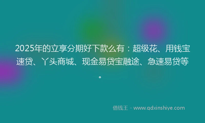 2025年的立享分期好下款么有:超级花、用钱宝速贷、丫头商城、现金易贷宝融途、急速易贷等。