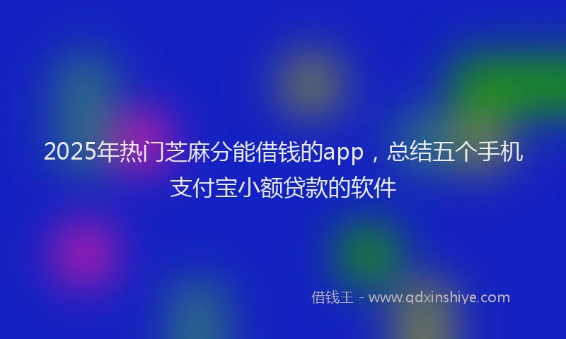 2025年热门芝麻分能借钱的app,总结五个手机支付宝小额贷款的软件