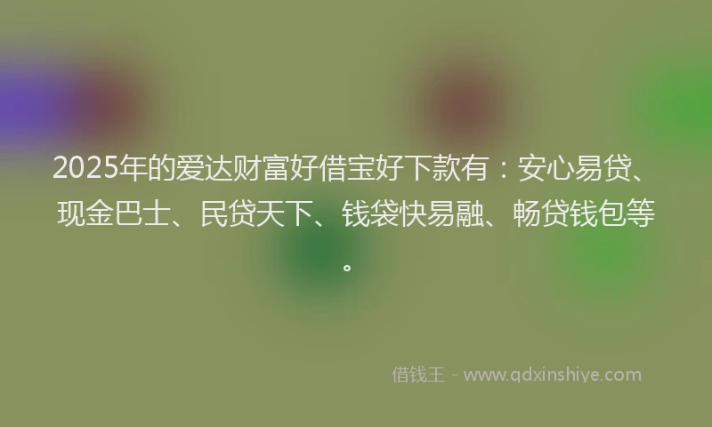 2025年的爱达财富好借宝好下款有：安心易贷、现金巴士、民贷天下、钱袋快易融、畅贷钱包等。