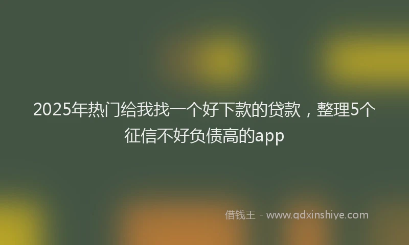 2025年热门给我找一个好下款的贷款,整理5个征信不好负债高的app