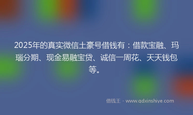 2025年的真实微信土豪号借钱有：借款宝融、玛瑙分期、现金易融宝贷、诚信一周花、天天钱包等。