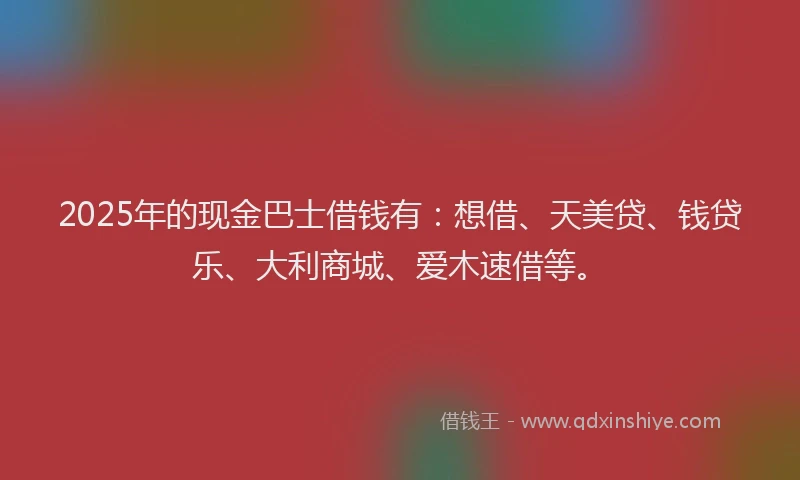 2025年的现金巴士借钱有:想借、天美贷、钱贷乐、大利商城、爱木速借等。