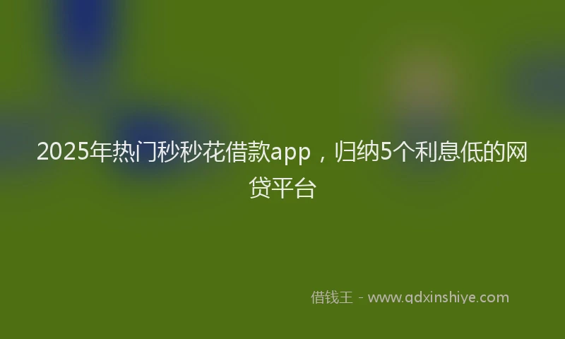 2025年热门秒秒花借款app，归纳5个利息低的网贷平台