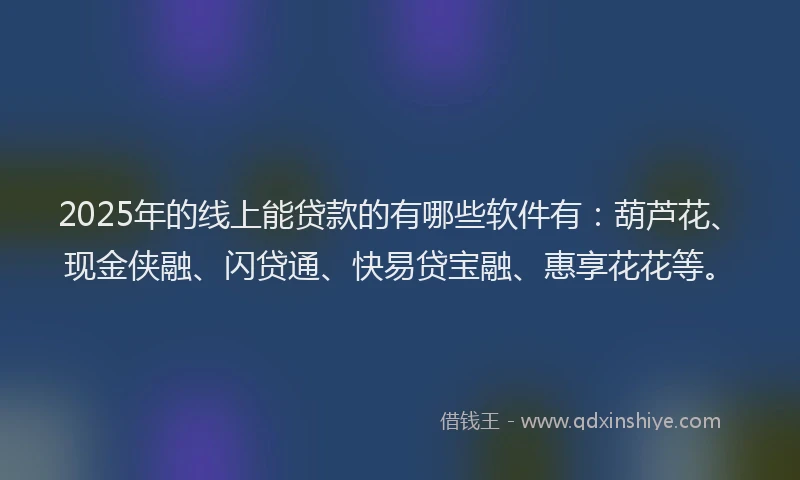 2025年的线上能贷款的有哪些软件有：葫芦花、现金侠融、闪贷通、快易贷宝融、惠享花花等。