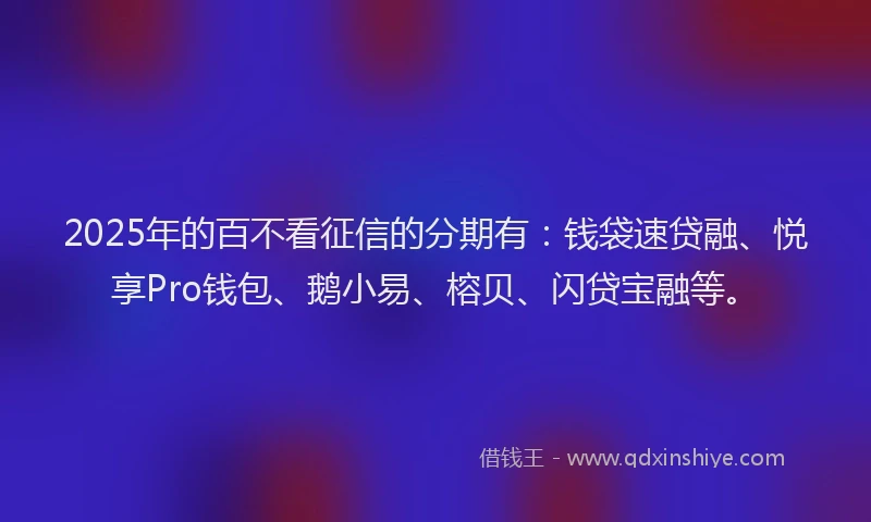 2025年的百不看征信的分期有:钱袋速贷融、悦享Pro钱包、鹅小易、榕贝、闪贷宝融等。