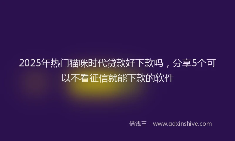 2025年热门猫咪时代贷款好下款吗，分享5个可以不看征信就能下款的软件