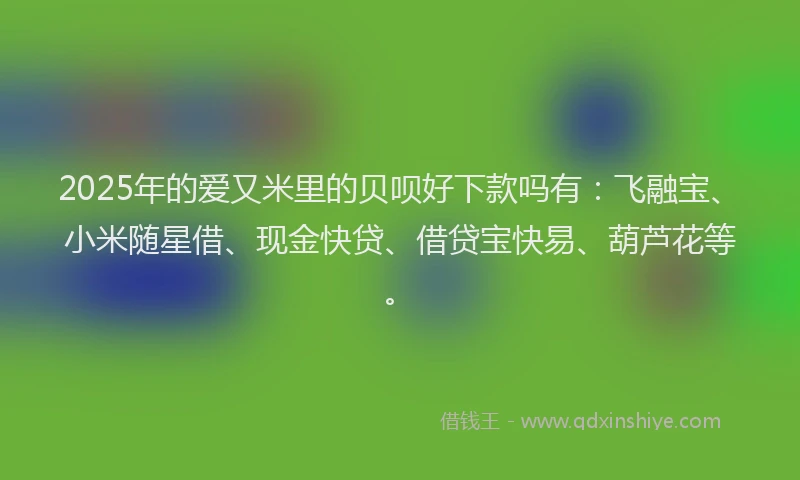 2025年的爱又米里的贝呗好下款吗有：飞融宝、小米随星借、现金快贷、借贷宝快易、葫芦花等。