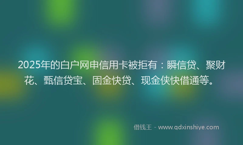 2025年的白户网申信用卡被拒有：瞬信贷、聚财花、甄信贷宝、固金快贷、现金侠快借通等。