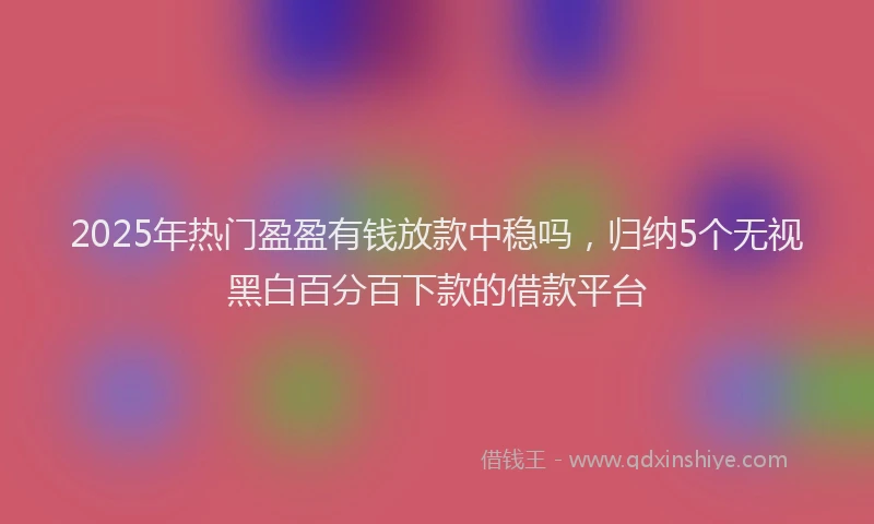2025年热门盈盈有钱放款中稳吗，归纳5个无视黑白百分百下款的借款平台