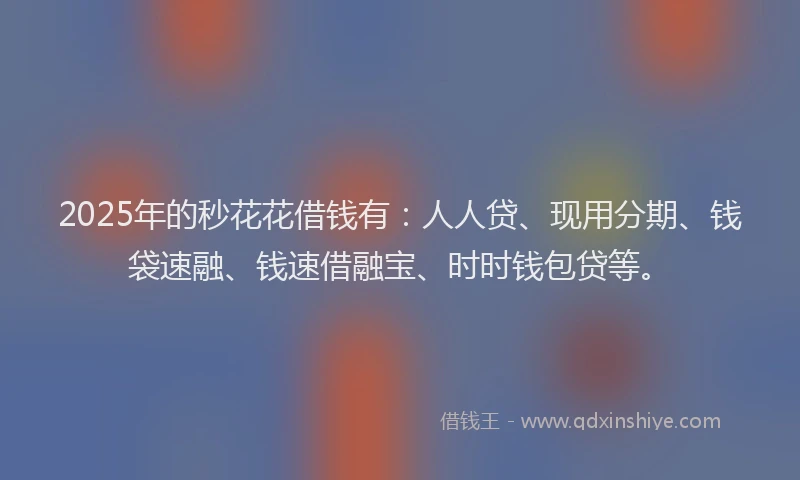 2025年的秒花花借钱有：人人贷、现用分期、钱袋速融、钱速借融宝、时时钱包贷等。