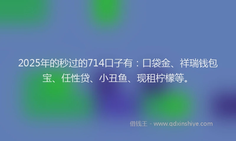 2025年的秒过的714口子有：口袋金、祥瑞钱包宝、任性贷、小丑鱼、现租柠檬等。