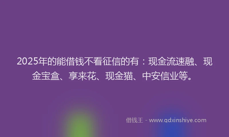 2025年的能借钱不看征信的有:现金流速融、现金宝盒、享来花、现金猫、中安信业等。