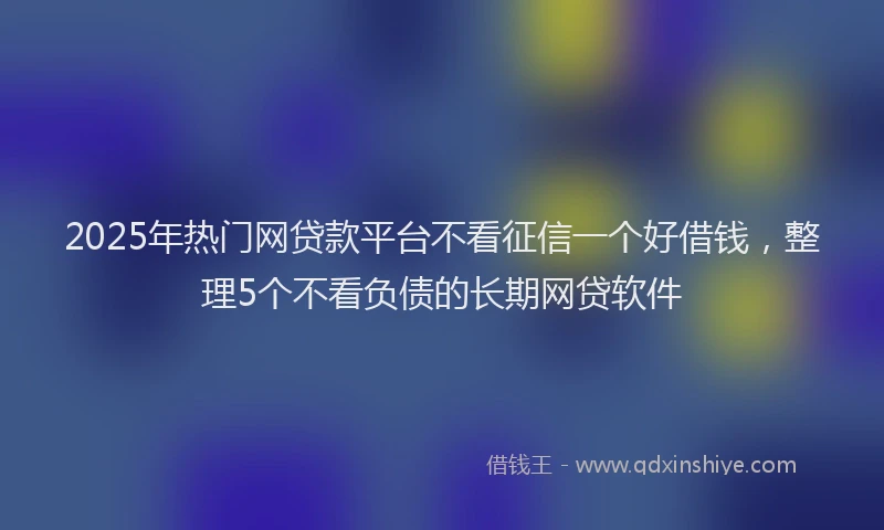 2025年热门网贷款平台不看征信一个好借钱，整理5个不看负债的长期网贷软件