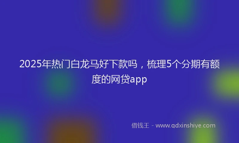 2025年热门白龙马好下款吗，梳理5个分期有额度的网贷app