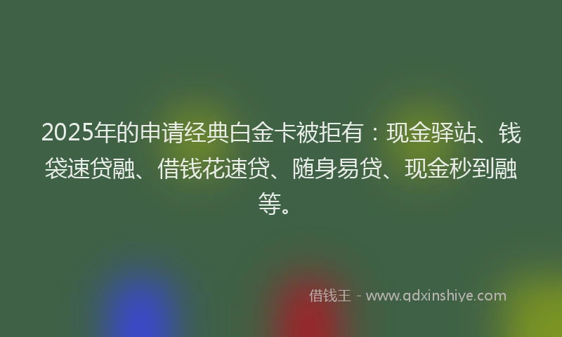 2025年的申请经典白金卡被拒有：现金驿站、钱袋速贷融、借钱花速贷、随身易贷、现金秒到融等。