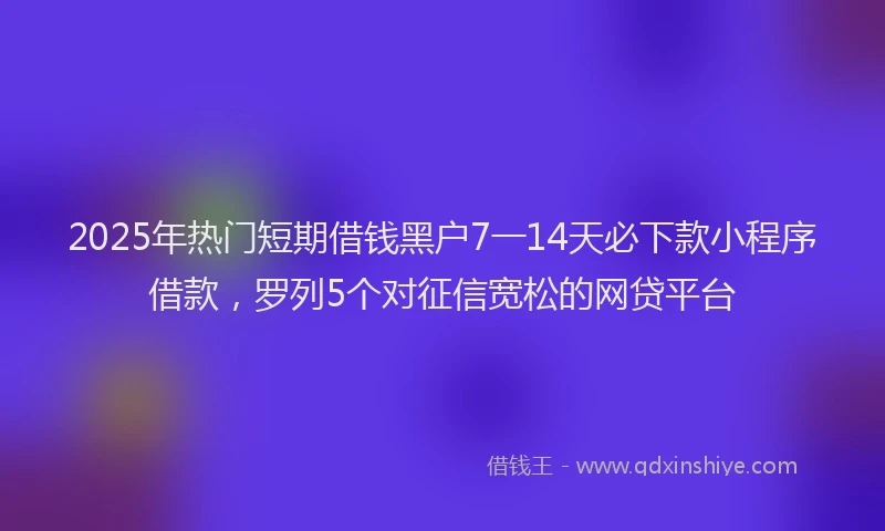 2025年热门短期借钱黑户7一14天必下款小程序借款,罗列5个对征信宽松的网贷平台