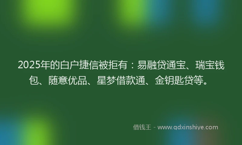 2025年的白户捷信被拒有：易融贷通宝、瑞宝钱包、随意优品、星梦借款通、金钥匙贷等。