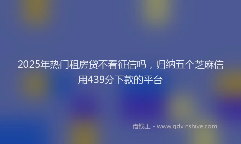 2025年热门租房贷不看征信吗，归纳五个芝麻信用439分下款的平台