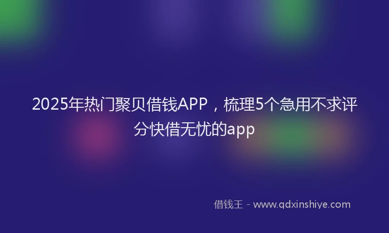2025年热门聚贝借钱APP，梳理5个急用不求评分快借无忧的app
