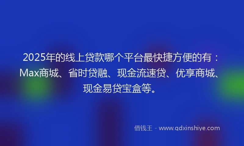 2025年的线上贷款哪个平台最快捷方便的有：Max商城、省时贷融、现金流速贷、优享商城、现金易贷宝盒等。
