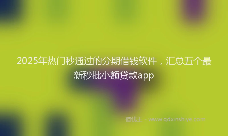 2025年热门秒通过的分期借钱软件，汇总五个最新秒批小额贷款app