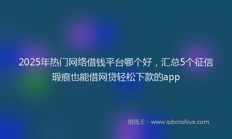 2025年热门网络借钱平台哪个好，汇总5个征信瑕疵也能借网贷轻松下款的app
