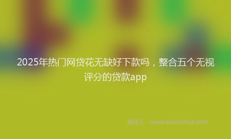 2025年热门网贷花无缺好下款吗，整合五个无视评分的贷款app